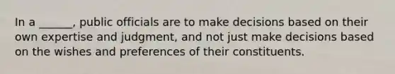 In a ______, public officials are to make decisions based on their own expertise and judgment, and not just make decisions based on the wishes and preferences of their constituents.