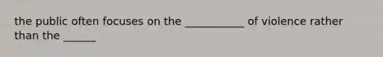 the public often focuses on the ___________ of violence rather than the ______