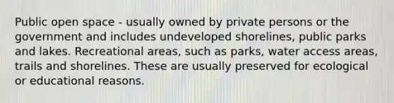 Public open space - usually owned by private persons or the government and includes undeveloped shorelines, public parks and lakes. Recreational areas, such as parks, water access areas, trails and shorelines. These are usually preserved for ecological or educational reasons.