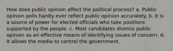 How does public opinion affect the political process? a. Public opinion polls hardly ever reflect public opinion accurately. b. It is a source of power for elected officials who take positions supported by the people. c. Most candidates dismiss public opinion as an effective means of identifying issues of concern. d. It allows the media to control the government.