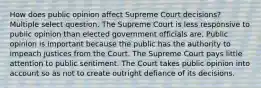 How does public opinion affect Supreme Court decisions? Multiple select question. The Supreme Court is less responsive to public opinion than elected government officials are. Public opinion is important because the public has the authority to impeach justices from the Court. The Supreme Court pays little attention to public sentiment. The Court takes public opinion into account so as not to create outright defiance of its decisions.