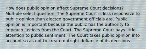 How does public opinion affect Supreme Court decisions? Multiple select question. The Supreme Court is less responsive to public opinion than elected government officials are. Public opinion is important because the public has the authority to impeach justices from the Court. The Supreme Court pays little attention to public sentiment. The Court takes public opinion into account so as not to create outright defiance of its decisions.