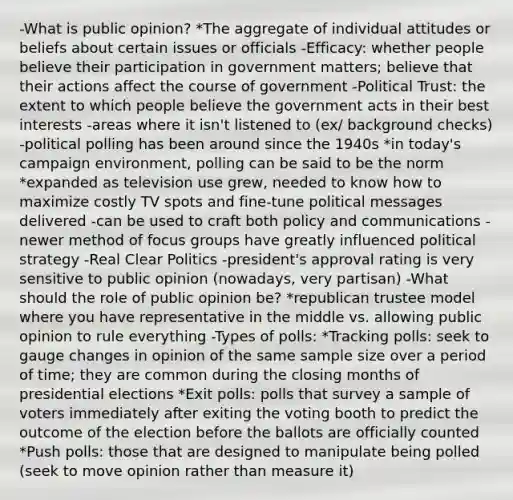 -What is public opinion? *The aggregate of individual attitudes or beliefs about certain issues or officials -Efficacy: whether people believe their participation in government matters; believe that their actions affect the course of government -Political Trust: the extent to which people believe the government acts in their best interests -areas where it isn't listened to (ex/ background checks) -political polling has been around since the 1940s *in today's campaign environment, polling can be said to be the norm *expanded as television use grew, needed to know how to maximize costly TV spots and fine-tune political messages delivered -can be used to craft both policy and communications -newer method of focus groups have greatly influenced political strategy -Real Clear Politics -president's approval rating is very sensitive to public opinion (nowadays, very partisan) -What should the role of public opinion be? *republican trustee model where you have representative in the middle vs. allowing public opinion to rule everything -Types of polls: *Tracking polls: seek to gauge changes in opinion of the same sample size over a period of time; they are common during the closing months of presidential elections *Exit polls: polls that survey a sample of voters immediately after exiting the voting booth to predict the outcome of the election before the ballots are officially counted *Push polls: those that are designed to manipulate being polled (seek to move opinion rather than measure it)