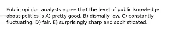 Public opinion analysts agree that the level of public knowledge about politics is A) pretty good. B) dismally low. C) constantly fluctuating. D) fair. E) surprisingly sharp and sophisticated.