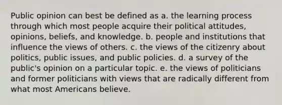 Public opinion can best be defined as a. the learning process through which most people acquire their political attitudes, opinions, beliefs, and knowledge. b. people and institutions that influence the views of others. c. the views of the citizenry about politics, public issues, and public policies. d. a survey of the public's opinion on a particular topic. e. the views of politicians and former politicians with views that are radically different from what most Americans believe.