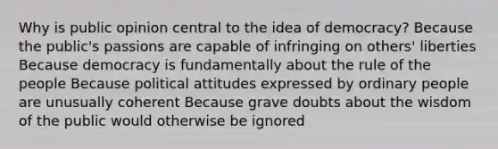 Why is public opinion central to the idea of democracy? Because the public's passions are capable of infringing on others' liberties Because democracy is fundamentally about the rule of the people Because political attitudes expressed by ordinary people are unusually coherent Because grave doubts about the wisdom of the public would otherwise be ignored