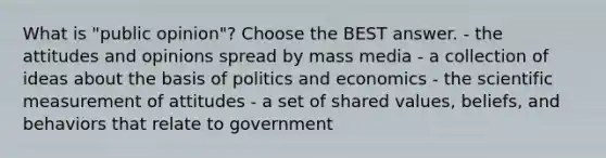 What is "public opinion"? Choose the BEST answer. - the attitudes and opinions spread by mass media - a collection of ideas about the basis of politics and economics - the scientific measurement of attitudes - a set of shared values, beliefs, and behaviors that relate to government