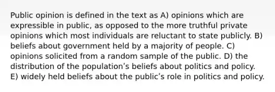 Public opinion is defined in the text as A) opinions which are expressible in public, as opposed to the more truthful private opinions which most individuals are reluctant to state publicly. B) beliefs about government held by a majority of people. C) opinions solicited from a random sample of the public. D) the distribution of the populationʹs beliefs about politics and policy. E) widely held beliefs about the publicʹs role in politics and policy.