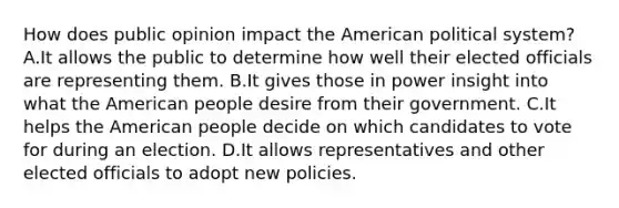 How does public opinion impact the American political system? A.It allows the public to determine how well their elected officials are representing them. B.It gives those in power insight into what the American people desire from their government. C.It helps the American people decide on which candidates to vote for during an election. D.It allows representatives and other elected officials to adopt new policies.