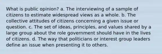 What is public opinion? a. The interviewing of a sample of citizens to estimate widespread views as a whole. b. The collective attitudes of citizens concerning a given issue or question. c. The set of ideas, principles, and values shared by a large group about the role government should have in the lives of citizens. d. The way that politicians or interest group leaders define an issue when presenting it to others.