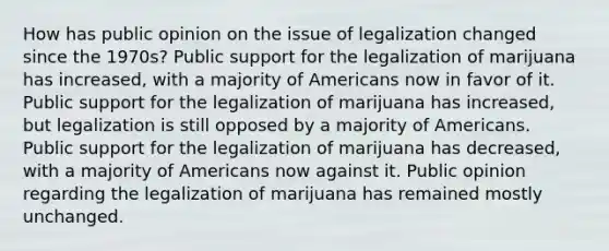 How has public opinion on the issue of legalization changed since the 1970s? Public support for the legalization of marijuana has increased, with a majority of Americans now in favor of it. Public support for the legalization of marijuana has increased, but legalization is still opposed by a majority of Americans. Public support for the legalization of marijuana has decreased, with a majority of Americans now against it. Public opinion regarding the legalization of marijuana has remained mostly unchanged.