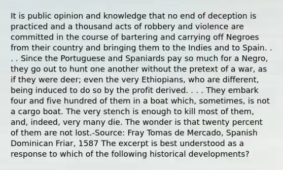 It is public opinion and knowledge that no end of deception is practiced and a thousand acts of robbery and violence are committed in the course of bartering and carrying off Negroes from their country and bringing them to the Indies and to Spain. . . . Since the Portuguese and Spaniards pay so much for a Negro, they go out to hunt one another without the pretext of a war, as if they were deer; even the very Ethiopians, who are different, being induced to do so by the profit derived. . . . They embark four and five hundred of them in a boat which, sometimes, is not a cargo boat. The very stench is enough to kill most of them, and, indeed, very many die. The wonder is that twenty percent of them are not lost.-Source: Fray Tomas de Mercado, Spanish Dominican Friar, 1587 The excerpt is best understood as a response to which of the following historical developments?