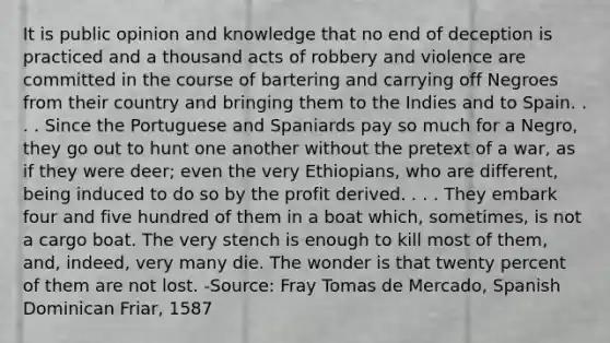 It is public opinion and knowledge that no end of deception is practiced and a thousand acts of robbery and violence are committed in the course of bartering and carrying off Negroes from their country and bringing them to the Indies and to Spain. . . . Since the Portuguese and Spaniards pay so much for a Negro, they go out to hunt one another without the pretext of a war, as if they were deer; even the very Ethiopians, who are different, being induced to do so by the profit derived. . . . They embark four and five hundred of them in a boat which, sometimes, is not a cargo boat. The very stench is enough to kill most of them, and, indeed, very many die. The wonder is that twenty percent of them are not lost. -Source: Fray Tomas de Mercado, Spanish Dominican Friar, 1587