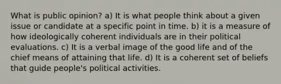 What is public opinion? a) It is what people think about a given issue or candidate at a specific point in time. b) it is a measure of how ideologically coherent individuals are in their political evaluations. c) It is a verbal image of the good life and of the chief means of attaining that life. d) It is a coherent set of beliefs that guide people's political activities.