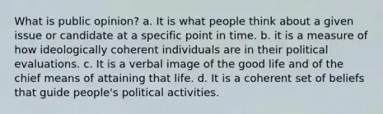 What is public opinion? a. It is what people think about a given issue or candidate at a specific point in time. b. it is a measure of how ideologically coherent individuals are in their political evaluations. c. It is a verbal image of the good life and of the chief means of attaining that life. d. It is a coherent set of beliefs that guide people's political activities.