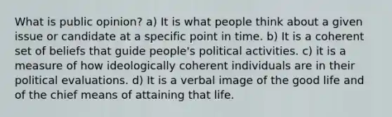 What is public opinion? a) It is what people think about a given issue or candidate at a specific point in time. b) It is a coherent set of beliefs that guide people's political activities. c) it is a measure of how ideologically coherent individuals are in their political evaluations. d) It is a verbal image of the good life and of the chief means of attaining that life.