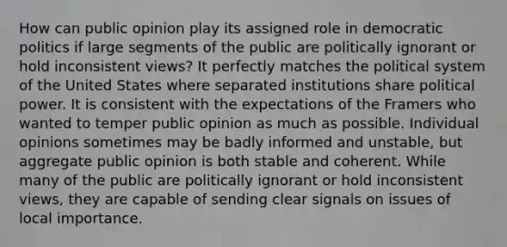 How can public opinion play its assigned role in democratic politics if large segments of the public are politically ignorant or hold inconsistent views? It perfectly matches the political system of the United States where separated institutions share political power. It is consistent with the expectations of the Framers who wanted to temper public opinion as much as possible. Individual opinions sometimes may be badly informed and unstable, but aggregate public opinion is both stable and coherent. While many of the public are politically ignorant or hold inconsistent views, they are capable of sending clear signals on issues of local importance.