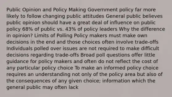 Public Opinion and Policy Making Government policy far more likely to follow changing public attitudes General public believes public opinion should have a great deal of influence on public policy 68% of public vs. 43% of policy leaders Why the difference in opinion? Limits of Polling Policy makers must make own decisions in the end and those choices often involve trade-offs Individuals polled over issues are not required to make difficult decisions regarding trade-offs Broad poll questions offer little guidance for policy makers and often do not reflect the cost of any particular policy choice To make an informed policy choice requires an understanding not only of the policy area but also of the consequences of any given choice; information which the general public may often lack