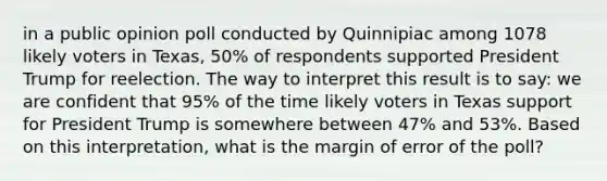 in a public opinion poll conducted by Quinnipiac among 1078 likely voters in Texas, 50% of respondents supported President Trump for reelection. The way to interpret this result is to say: we are confident that 95% of the time likely voters in Texas support for President Trump is somewhere between 47% and 53%. Based on this interpretation, what is the margin of error of the poll?