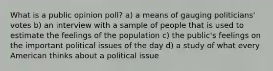 What is a public opinion poll? a) a means of gauging politicians' votes b) an interview with a sample of people that is used to estimate the feelings of the population c) the public's feelings on the important political issues of the day d) a study of what every American thinks about a political issue