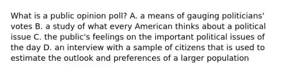 What is a public opinion poll? A. a means of gauging politicians' votes B. a study of what every American thinks about a political issue C. the public's feelings on the important political issues of the day D. an interview with a sample of citizens that is used to estimate the outlook and preferences of a larger population