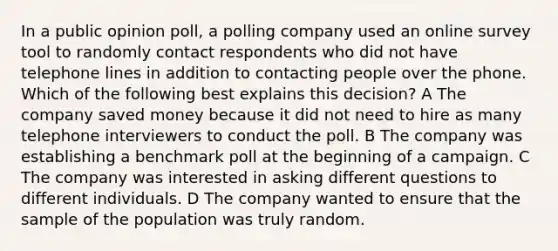 In a public opinion poll, a polling company used an online survey tool to randomly contact respondents who did not have telephone lines in addition to contacting people over the phone. Which of the following best explains this decision? A The company saved money because it did not need to hire as many telephone interviewers to conduct the poll. B The company was establishing a benchmark poll at the beginning of a campaign. C The company was interested in asking different questions to different individuals. D The company wanted to ensure that the sample of the population was truly random.