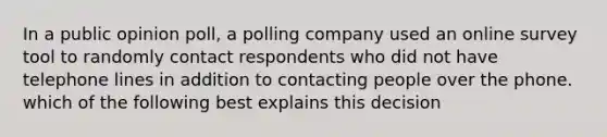 In a public opinion poll, a polling company used an online survey tool to randomly contact respondents who did not have telephone lines in addition to contacting people over the phone. which of the following best explains this decision