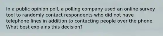 In a public opinion poll, a polling company used an online survey tool to randomly contact respondents who did not have telephone lines in addition to contacting people over the phone. What best explains this decision?