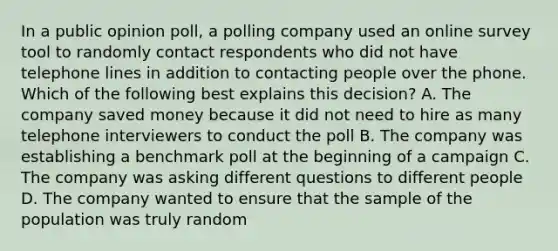 In a public opinion poll, a polling company used an online survey tool to randomly contact respondents who did not have telephone lines in addition to contacting people over the phone. Which of the following best explains this decision? A. The company saved money because it did not need to hire as many telephone interviewers to conduct the poll B. The company was establishing a benchmark poll at the beginning of a campaign C. The company was asking different questions to different people D. The company wanted to ensure that the sample of the population was truly random