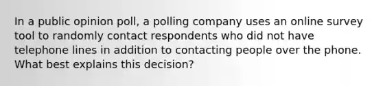 In a public opinion poll, a polling company uses an online survey tool to randomly contact respondents who did not have telephone lines in addition to contacting people over the phone. What best explains this decision?