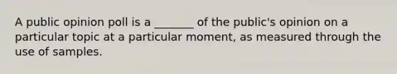 A public opinion poll is a _______ of the public's opinion on a particular topic at a particular moment, as measured through the use of samples.