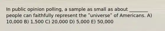 In public opinion polling, a sample as small as about ________ people can faithfully represent the ʺuniverseʺ of Americans. A) 10,000 B) 1,500 C) 20,000 D) 5,000 E) 50,000