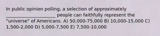 In public opinion polling, a selection of approximately ______________________ people can faithfully represent the "universe" of Americans. A) 50,000-75,000 B) 10,000-15,000 C) 1,500-2,000 D) 5,000-7,500 E) 7,500-10,000