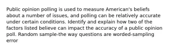 Public opinion polling is used to measure American's beliefs about a number of issues, and polling can be relatively accurate under certain conditions. Identify and explain how two of the factors listed believe can impact the accuracy of a public opinion poll. Random sample-the way questions are worded-sampling error