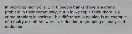 In public opinion polls, 1 in 6 people thinks there is a crime problem in their community, but 5 in 6 people think there is a crime problem in society. This difference in opinion is an example of a faulty use of: Answers: a. induction b. grouping c. analysis d. deduction