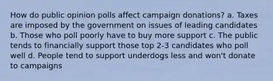 How do public opinion polls affect campaign donations? a. Taxes are imposed by the government on issues of leading candidates b. Those who poll poorly have to buy more support c. The public tends to financially support those top 2-3 candidates who poll well d. People tend to support underdogs less and won't donate to campaigns