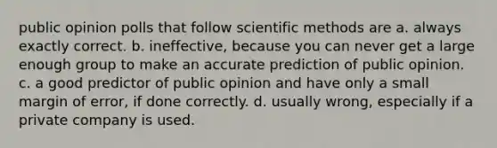 public opinion polls that follow scientific methods are a. always exactly correct. b. ineffective, because you can never get a large enough group to make an accurate prediction of public opinion. c. a good predictor of public opinion and have only a small margin of error, if done correctly. d. usually wrong, especially if a private company is used.