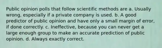 Public opinion polls that follow scientific methods are a. Usually wrong, especially if a private company is used. b. A good predictor of public opinion and have only a small margin of error, if done correctly. c. Ineffective, because you can never get a large enough group to make an accurate prediction of public opinion. d. Always exactly correct.