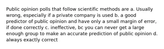 Public opinion polls that follow scientific methods are a. Usually wrong, especially if a private company is used b. a good predictor of public opinion and have only a small margin of error, if done correctly c. ineffective, bc you can never get a large enough group to make an accurate prediction of public opinion d. always exactly correct