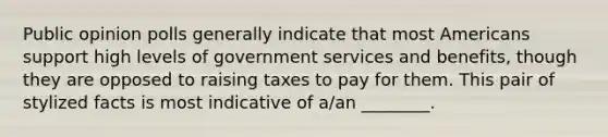 Public opinion polls generally indicate that most Americans support high levels of government services and benefits, though they are opposed to raising taxes to pay for them. This pair of stylized facts is most indicative of a/an ________.