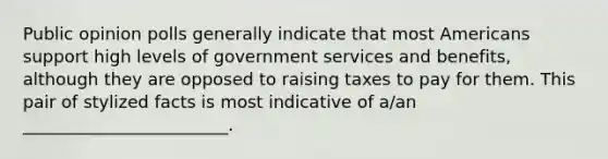 Public opinion polls generally indicate that most Americans support high levels of government services and benefits, although they are opposed to raising taxes to pay for them. This pair of stylized facts is most indicative of a/an ________________________.