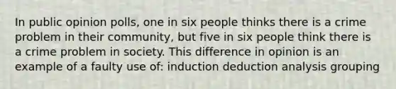 In public opinion polls, one in six people thinks there is a crime problem in their community, but five in six people think there is a crime problem in society. This difference in opinion is an example of a faulty use of: induction deduction analysis grouping