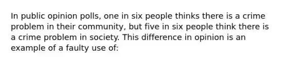 In public opinion polls, one in six people thinks there is a crime problem in their community, but five in six people think there is a crime problem in society. This difference in opinion is an example of a faulty use of: