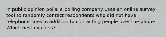 In public opinion polls, a polling company uses an online survey tool to randomly contact respondents who did not have telephone lines in addition to contacting people over the phone. Which best explains?