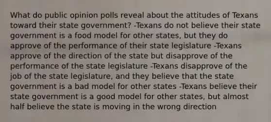 What do public opinion polls reveal about the attitudes of Texans toward their state government? -Texans do not believe their state government is a food model for other states, but they do approve of the performance of their state legislature -Texans approve of the direction of the state but disapprove of the performance of the state legislature -Texans disapprove of the job of the state legislature, and they believe that the state government is a bad model for other states -Texans believe their state government is a good model for other states, but almost half believe the state is moving in the wrong direction