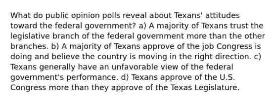 What do public opinion polls reveal about Texans' attitudes toward the federal government? a) A majority of Texans trust the legislative branch of the federal government more than the other branches. b) A majority of Texans approve of the job Congress is doing and believe the country is moving in the right direction. c) Texans generally have an unfavorable view of the federal government's performance. d) Texans approve of the U.S. Congress more than they approve of the Texas Legislature.