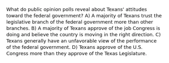 What do public opinion polls reveal about Texans' attitudes toward the federal government? A) A majority of Texans trust the legislative branch of the federal government more than other branches. B) A majority of Texans approve of the job Congress is doing and believe the country is moving in the right direction. C) Texans generally have an unfavorable view of the performance of the federal government. D) Texans approve of the U.S. Congress more than they approve of the Texas Legislature.