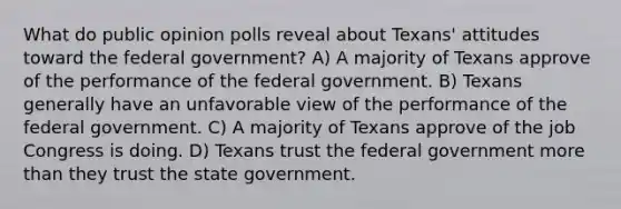 What do public opinion polls reveal about Texans' attitudes toward the federal government? A) A majority of Texans approve of the performance of the federal government. B) Texans generally have an unfavorable view of the performance of the federal government. C) A majority of Texans approve of the job Congress is doing. D) Texans trust the federal government <a href='https://www.questionai.com/knowledge/keWHlEPx42-more-than' class='anchor-knowledge'>more than</a> they trust the state government.