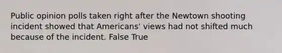 Public opinion polls taken right after the Newtown shooting incident showed that Americans' views had not shifted much because of the incident. False True