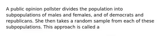 A public opinion pollster divides the population into subpopulations of males and females, and of democrats and republicans. She then takes a random sample from each of these subpopulations. This approach is called a